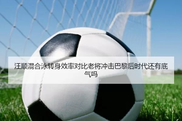 汪顺混合泳转身效率对比老将冲击巴黎后时代还有底气吗
