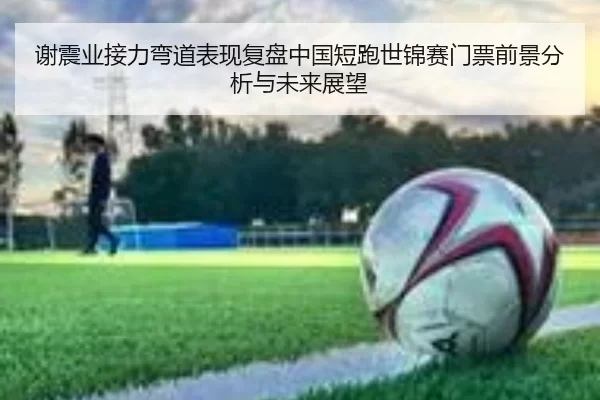 谢震业接力弯道表现复盘中国短跑世锦赛门票前景分析与未来展望